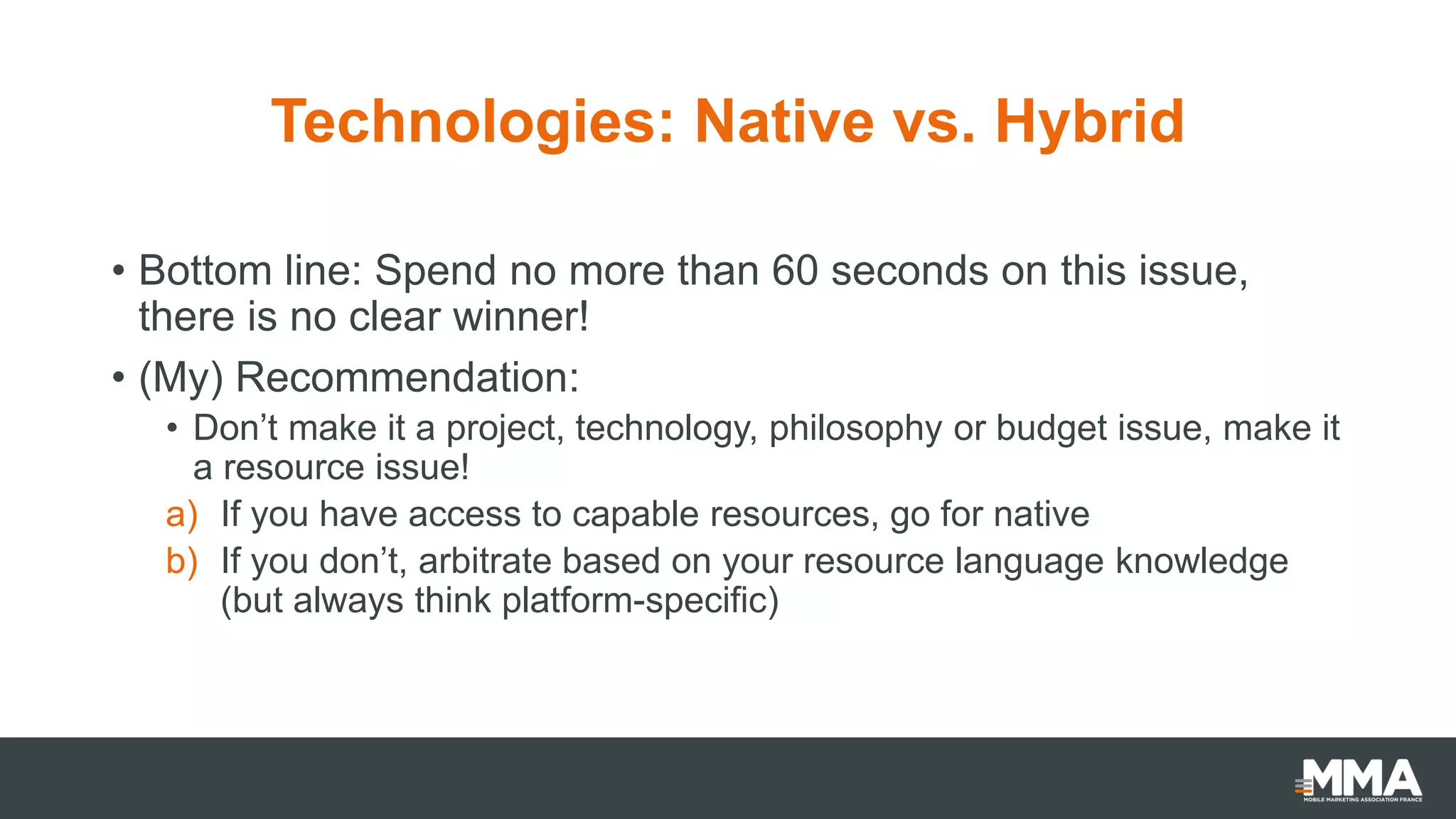 Technologies: Native vs. Hybrid
• Bottom line: Spend no more than 60 seconds on this issue,
there is no clear winner!
• (My) Recommendation:
• Don’t make it a project, technology, philosophy or budget issue, make it
a resource issue!
a) If you have access to capable resources, go for native
b) If you don’t, arbitrate based on your resource language knowledge
(but always think platform-specific)
 