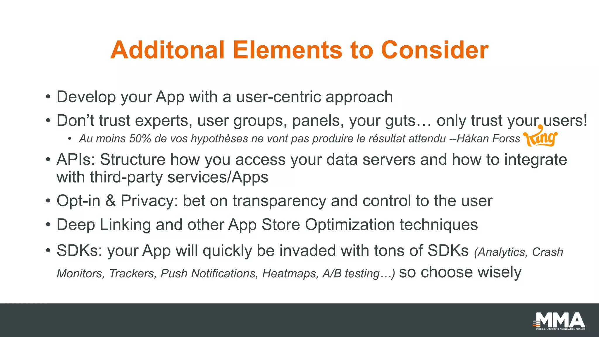 Additonal Elements to Consider
• Develop your App with a user-centric approach
• Don’t trust experts, user groups, panels, your guts… only trust your users!
• Au moins 50% de vos hypothèses ne vont pas produire le résultat attendu --Håkan Forss
• APIs: Structure how you access your data servers and how to integrate
with third-party services/Apps
• Opt-in & Privacy: bet on transparency and control to the user
• Deep Linking and other App Store Optimization techniques
• SDKs: your App will quickly be invaded with tons of SDKs (Analytics, Crash
Monitors, Trackers, Push Notifications, Heatmaps, A/B testing…) so choose wisely
 
