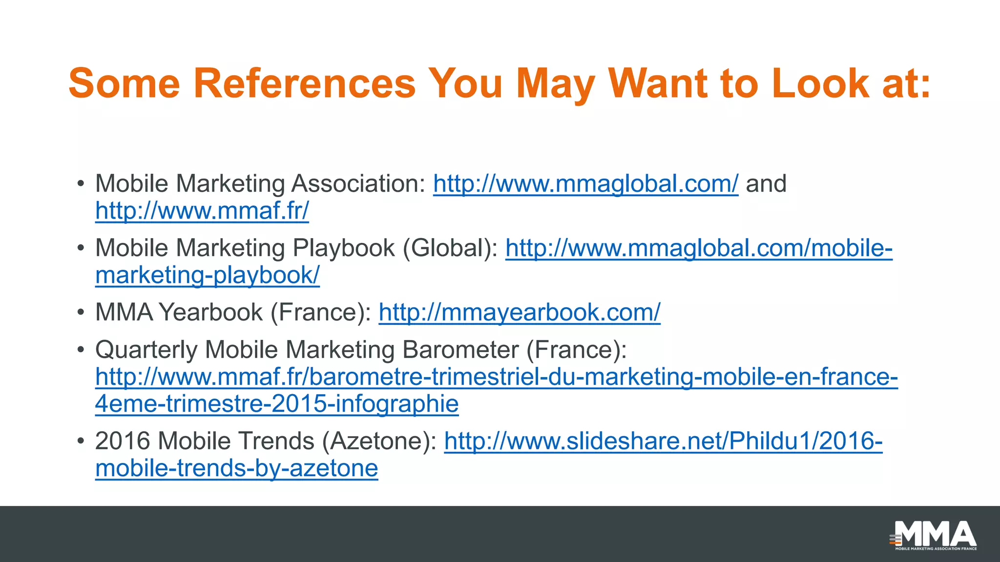 Some References You May Want to Look at:
• Mobile Marketing Association: http://www.mmaglobal.com/ and
http://www.mmaf.fr/
• Mobile Marketing Playbook (Global): http://www.mmaglobal.com/mobile-
marketing-playbook/
• MMA Yearbook (France): http://mmayearbook.com/
• Quarterly Mobile Marketing Barometer (France):
http://www.mmaf.fr/barometre-trimestriel-du-marketing-mobile-en-france-
4eme-trimestre-2015-infographie
• 2016 Mobile Trends (Azetone): http://www.slideshare.net/Phildu1/2016-
mobile-trends-by-azetone
 