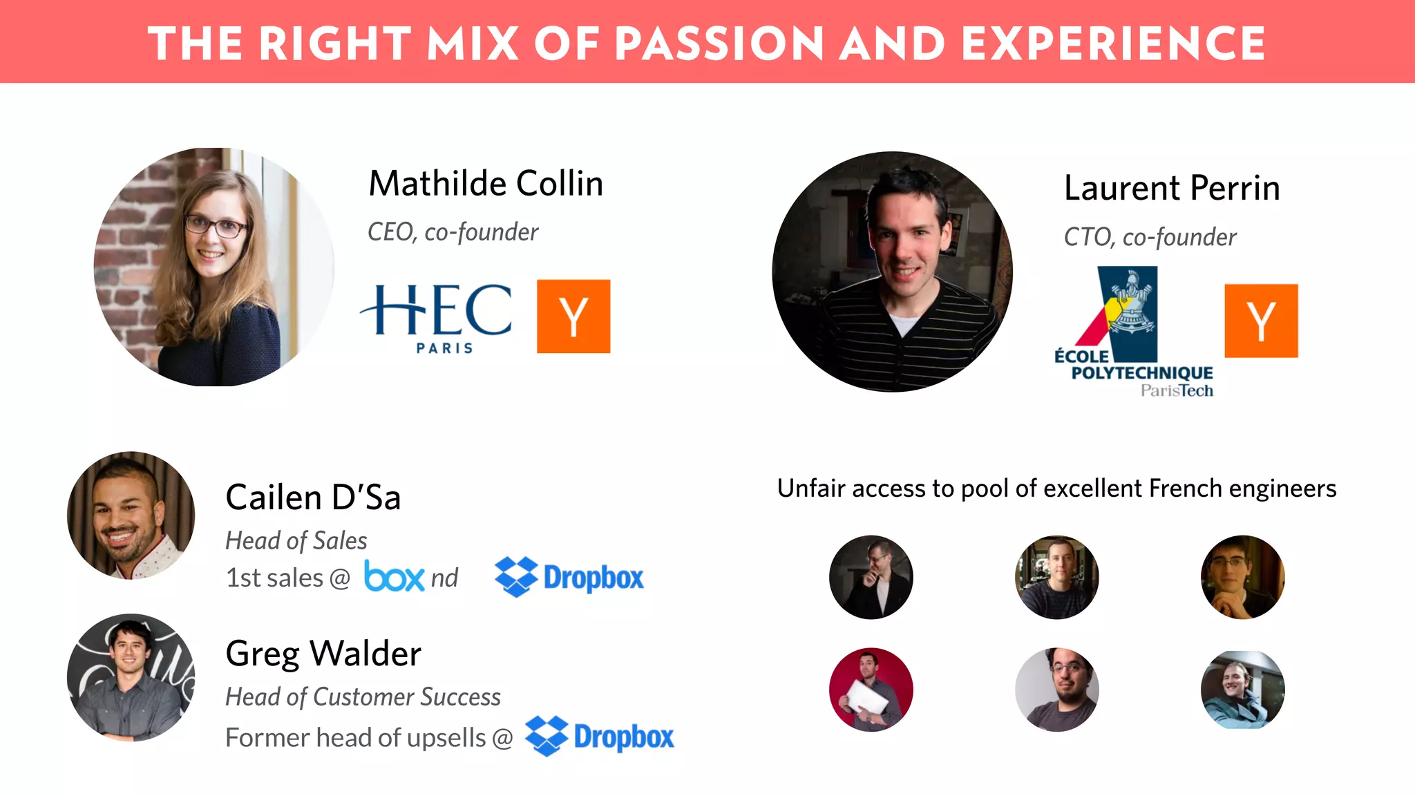 1st sales @ and
Cailen D’Sa
Head of Sales
Greg Walder
Head of Customer Success
Former head of upsells @
Unfair access to pool of excellent French engineers
Mathilde Collin
CEO, co-founder
Laurent Perrin
CTO, co-founder
THE RIGHT MIX OF PASSION AND EXPERIENCE
 