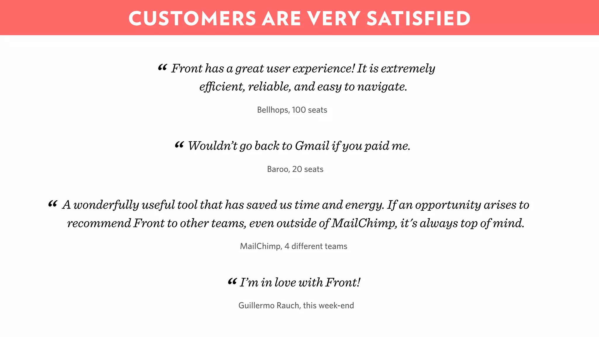 Front has a great user experience! It is extremely
eﬃcient, reliable, and easy to navigate.“
Bellhops, 100 seats
Wouldn’t go back to Gmail if you paid me.
“ Baroo, 20 seats
A wonderfully useful tool that has saved us time and energy. If an opportunity arises to
recommend Front to other teams, even outside of MailChimp, it's always top of mind.“
MailChimp, 4 different teams
I’m in love with Front!
“Guillermo Rauch, this week-end
CUSTOMERS ARE VERY SATISFIED
 