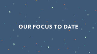 OUR FOCUS TO DATE
 