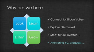 Why are we here 
Look Learn 
Listen Grow 
 Connect to Silicon Valley 
 Explore NA market 
 Meet future investor… 
 Answering YC’s request… 
 