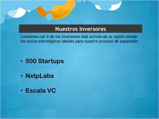 Nuestros Inversores 
Contamos con 2 de los inversores más activos de la región siendo 
los socios estratégicos ideales para nuestro proceso de expansión. 
• 500 Startups 
• NxtpLabs 
• Escala VC 
 