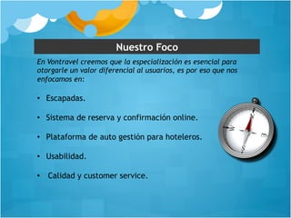 Nuestro Foco 
En Vontravel creemos que la especialización es esencial para 
otorgarle un valor diferencial al usuarios, es por eso que nos 
enfocamos en: 
• Escapadas. 
• Sistema de reserva y confirmación online. 
• Plataforma de auto gestión para hoteleros. 
• Usabilidad. 
• Calidad y customer service. 
 