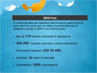 Métricas 
El reflejo del foco que hablamos anteriormente puede verse en 
estas métricas claves que nos indican la performance de la 
compañía y ayudan a definir los próximos pasos. 
• Mas de 210 hoteles utilizando la plataforma 
• 400.000 Usuarios suscritos a nuestro Newsletter 
• Facturación mensual: U$D 50.000.- 
• Comisión: 2x sobre el mercado 
• Crecimiento: 100% cuatrimestral 
 
