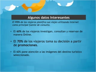 Algunos datos Interesantes 
El 95% de los viajeros planifica sus viajes utilizando Internet 
como principal fuente de consulta. 
• El 60% de los viajeros investigan, consultan y reservan de 
manera Online. 
• El 70% de los viajeros toma su decisión a partir 
de promociones. 
• El 60% pone atención a las imágenes del destino turístico 
seleccionado. 
 