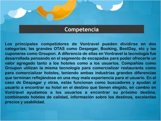 Competencia 
Los principales competidores de Vontravel pueden dividirse en dos 
categorías; las grandes OTAS como Despegar, Booking, BestDay, etc y las 
cuponeras como Groupon. A diferencia de ellas en Vontravel la tecnología fue 
desarrollada pensando en el segmento de escapadas para poder ofrecerle un 
valor agregado tanto a los hoteles como a los usuarios. Compañías como 
Groupon utilizan la misma tecnología para comercializar restaurants como 
para comercializar hoteles, teniendo ambas industrias grandes diferencias 
que terminan reflejándose en una muy mala experiencia para el usuario. En el 
caso de Despagar y otras, estás funcionan como buscadores y ayudan al 
usuario a encontrar su hotel en el destino que tienen elegido, en cambio en 
Vontravel ayudamos a los usuarios a encontrar su próximo destino, 
combinando hoteles de calidad, información sobre los destinos, excelentes 
precios y usabilidad. 
 