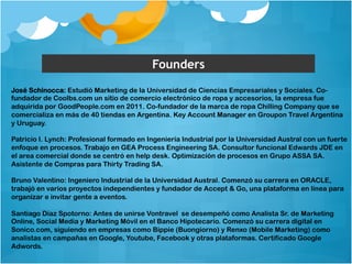 Founders 
José Schinocca: Estudió Marketing de la Universidad de Ciencias Empresariales y Sociales. Co-fundador 
de Coolbs.com un sitio de comercio electrónico de ropa y accesorios, la empresa fue 
adquirida por GoodPeople.com en 2011. Co-fundador de la marca de ropa Chilling Company que se 
comercializa en más de 40 tiendas en Argentina. Key Account Manager en Groupon Travel Argentina 
y Uruguay. 
Patricio I. Lynch: Profesional formado en Ingeniería Industrial por la Universidad Austral con un fuerte 
enfoque en procesos. Trabajo en GEA Process Engineering SA. Consultor funcional Edwards JDE en 
el area comercial donde se centró en help desk. Optimización de procesos en Grupo ASSA SA. 
Asistente de Compras para Thirty Trading SA. 
Bruno Valentino: Ingeniero Industrial de la Universidad Austral. Comenzó su carrera en ORACLE, 
trabajó en varios proyectos independientes y fundador de Accept & Go, una plataforma en línea para 
organizar e invitar gente a eventos. 
Santiago Díaz Spotorno: Antes de unirse Vontravel se desempeñó como Analista Sr. de Marketing 
Online, Social Media y Marketing Móvil en el Banco Hipotecario. Comenzó su carrera digital en 
Sonico.com, siguiendo en empresas como Bippie (Buongiorno) y Renxo (Mobile Marketing) como 
analistas en campañas en Google, Youtube, Facebook y otras plataformas. Certificado Google 
Adwords. 
 