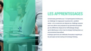 LES APPRENTISSAGES
Ce bootcamp permettra aux 7 à 9 participants de découvrir,
se challenger et s’approprier la posture de « problem
solver » et co-construire une réponse au challenge surprise
que nous allons vous proposer et qui permettra de passer
par les différentes étapes de la méthodologie design
sprint (déclinaison clé en main du design thinking) dans un
environnement bienveillant. 
le design sprint est une méthode d’innovation inspirée par
les principes du lean startup et du design thinking.
 
