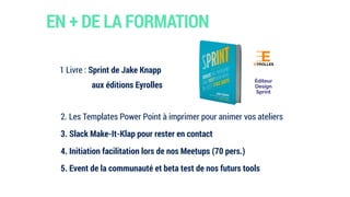 EN + DE LA FORMATION
1 Livre : Sprint de Jake Knapp
aux éditions Eyrolles
2. Les Templates Power Point à imprimer pour animer vos ateliers
3. Slack Make-It-Klap pour rester en contact
4. Initiation facilitation lors de nos Meetups (70 pers.)
5. Event de la communauté et beta test de nos futurs tools
Éditeur  
Design
Sprint
 