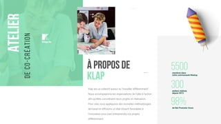 à propos de
KLAP
Klap est un collectif autour du “travailler différemment”.
Nous accompagnons les organisations de l’idée à l’action
afin qu’elles concrétisent leurs projets en réalisation.
Pour cela, nous appliquons des nouvelles méthodologies
de travail et diffusons un état d’esprit favorables à
l'innovation pour oser entreprendre vos projets
différemment.
5500membres dans
notre communauté Meetup
300ateliers réalisés
depuis 2015
98%de Net Promoter Score
Atelier
deco-création
. . .
klap.io
 