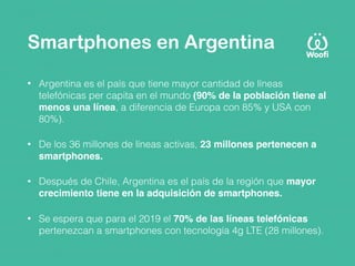 Smartphones en Argentina
• Argentina es el país que tiene mayor cantidad de líneas
telefónicas per capita en el mundo (90% de la población tiene al
menos una línea, a diferencia de Europa con 85% y USA con
80%).
• De los 36 millones de líneas activas, 23 millones pertenecen a
smartphones.
• Después de Chile, Argentina es el país de la región que mayor
crecimiento tiene en la adquisición de smartphones.
• Se espera que para el 2019 el 70% de las líneas telefónicas
pertenezcan a smartphones con tecnología 4g LTE (28 millones). 
 