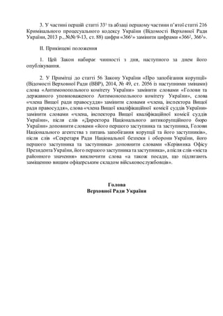 3. У частині першій статті 331 та абзаці першому частини п’ятої статті 216
Кримінального процесуального кодексу України (Відомості Верховної Ради
України, 2013 р., №№ 9-13, ст. 88) цифри «3661» замінити цифрами «3662, 3663».
ІІ. Прикінцеві положення
1. Цей Закон набирає чинності з дня, наступного за днем його
опублікування.
2. У Примітці до статті 56 Закону України «Про запобігання корупції»
(Відомості Верховної Ради (ВВР), 2014, № 49, ст. 2056 із наступними змінами)
слова «Антимонопольного комітету України» замінити словами «Голови та
державного уповноваженого Антимонопольного комітету України», слова
«члена Вищої ради правосуддя» замінити словами «члена, інспектора Вищої
ради правосуддя», слова «члена Вищої кваліфікаційної комісії суддів України»
замінити словами «члена, інспектора Вищої кваліфікаційної комісії суддів
України», після слів «Директора Національного антикорупційного бюро
України» доповнити словами «його першого заступника та заступника, Голови
Національного агентства з питань запобігання корупції та його заступників»,
після слів «Секретаря Ради Національної безпеки і оборони України, його
першого заступника та заступника» доповнити словами «Керівника Офісу
ПрезидентаУкраїни, його першого заступникатазаступника», апісля слів «міста
районного значення» виключити слова «а також посади, що підлягають
заміщенню вищим офіцерським складом військовослужбовців».
Голова
Верховної Ради України
 