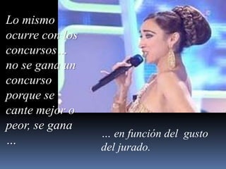 Lo mismo ocurre con los concursos… no se gana un concurso porque se cante mejor o peor, se gana …… en función del  gusto del jurado.