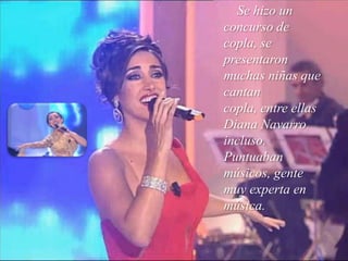 Se hizo un concurso de copla, se presentaron muchas niñas que cantan copla, entre ellas Diana Navarro incluso. Puntuaban  músicos, gente muy experta en música.