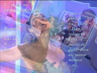 Y …en fin, me parece…inexplicable... no, el público no… Claro ...Pues la redactora lo ha puesto en duda,  durante quince minutos …sí…Si, pues sí… ha sido así.  Sí… sí … No…