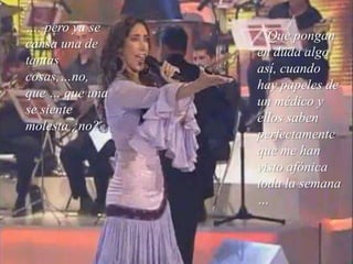 …. pero ya se cansa una de tantas cosas,…no, que … que una se siente molesta ¿no?Que pongan en duda algo así, cuando hay papeles de un médico y ellos saben perfectamente que me han visto afónica toda la semana …