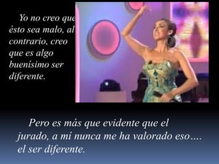     Yo no creo que ésto sea malo, al contrario, creo que es algo buenísimo ser diferente.    Pero es más que evidente que el jurado, a mí nunca me ha valorado eso…. el ser diferente.