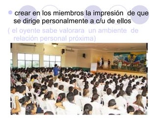 crear en los miembros la impresión  de que 
se dirige personalmente a c/u de ellos 
( el oyente sabe valorara  un ambiente  de 
relación personal próxima)

 