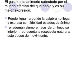 El gesto esta animado sobretodo por el
mundo afectivo del que habla y es su
mejor expresión.
Puede llegar a donde la palabra no llega
y expresa con fidelidad estados de ánimo
 el ademán siempre nace de un impulso
interior , representa la respuesta natural a
este deseo de movimiento.

 