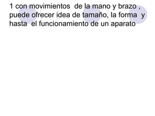 1 con movimientos de la mano y brazo ,
puede ofrecer idea de tamaño, la forma y
hasta el funcionamiento de un aparato

 