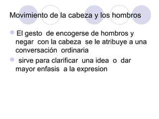 Movimiento de la cabeza y los hombros
El gesto de encogerse de hombros y
negar con la cabeza se le atribuye a una
conversación ordinaria
 sirve para clarificar una idea o dar
mayor enfasis a la expresion

 