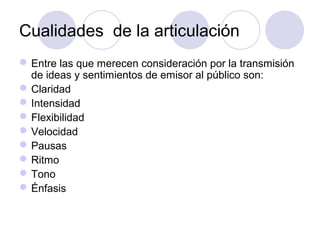 Cualidades de la articulación
 Entre las que merecen consideración por la transmisión
de ideas y sentimientos de emisor al público son:
 Claridad
 Intensidad
 Flexibilidad
 Velocidad
 Pausas
 Ritmo
 Tono
 Énfasis

 