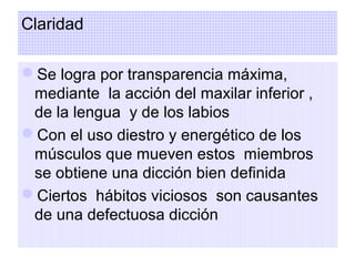 Claridad
Se logra por transparencia máxima,
mediante la acción del maxilar inferior ,
de la lengua y de los labios
Con el uso diestro y energético de los
músculos que mueven estos miembros
se obtiene una dicción bien definida
Ciertos hábitos viciosos son causantes
de una defectuosa dicción

 