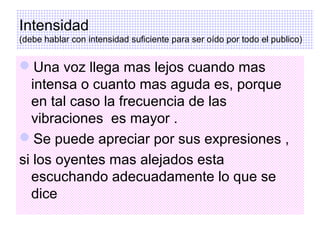 Intensidad
(debe hablar con intensidad suficiente para ser oído por todo el publico)

Una voz llega mas lejos cuando mas
intensa o cuanto mas aguda es, porque
en tal caso la frecuencia de las
vibraciones es mayor .
Se puede apreciar por sus expresiones ,
si los oyentes mas alejados esta
escuchando adecuadamente lo que se
dice

 