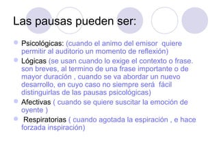 Las pausas pueden ser:
 Psicológicas: (cuando el animo del emisor quiere
permitir al auditorio un momento de reflexión)
 Lógicas (se usan cuando lo exige el contexto o frase.
son breves, al termino de una frase importante o de
mayor duración , cuando se va abordar un nuevo
desarrollo, en cuyo caso no siempre será fácil
distinguirlas de las pausas psicológicas)
 Afectivas ( cuando se quiere suscitar la emoción de
oyente )
 Respiratorias ( cuando agotada la espiración , e hace
forzada inspiración)

 