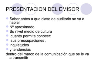 PRESENTACION DEL EMISOR
Saber antes a que clase de auditorio se va a 
hablar
Nº aproximado
Su nivel medio de cultura
 cuanto permita conocer:
 sus preocupaciones , 
inquietudes 
y tendencias 
dentro del marco de la comunicación que se le va 
a transmitir 

 