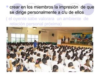 crear en los miembros la impresión de que
se dirige personalmente a c/u de ellos
( el oyente sabe valorara un ambiente de
relación personal próxima)
 