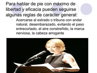 Para hablar de pie con máximo de
libertad y eficacia pueden seguirse
algunas reglas de carácter general:
1. Acercarse al estrado o tribuna con andar
natural, desembarazado, evitando el paso
entrecortado, el aire constreñido, la marca
nerviosa, la cabeza arrogante
 