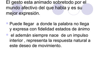 El gesto esta animado sobretodo por el
mundo afectivo del que habla y es su
mejor expresión.
Puede llegar a donde la palabra no llega
y expresa con fidelidad estados de ánimo
 el ademán siempre nace de un impulso
interior , representa la respuesta natural a
este deseo de movimiento.
 