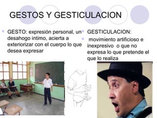 GESTOS Y GESTICULACION
 GESTO: expresión personal, un
desahogo intimo, acierta a
exteriorizar con el cuerpo lo que
desea expresar
 GESTICULACION:
 movimiento artificioso e
inexpresivo o que no
expresa lo que pretende el
que lo realiza
 