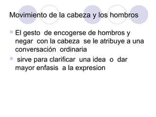Movimiento de la cabeza y los hombros
El gesto de encogerse de hombros y
negar con la cabeza se le atribuye a una
conversación ordinaria
 sirve para clarificar una idea o dar
mayor enfasis a la expresion
 