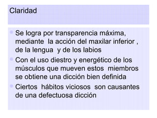 Claridad
Se logra por transparencia máxima,
mediante la acción del maxilar inferior ,
de la lengua y de los labios
Con el uso diestro y energético de los
músculos que mueven estos miembros
se obtiene una dicción bien definida
Ciertos hábitos viciosos son causantes
de una defectuosa dicción
 