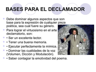 BASES PARA EL DECLAMADOR
 Debe dominar algunos aspectos que son
base para la expresión de cualquier pieza
poética, sea cual fuere su género.
 Para lograr el virtuosismo en el arte
declamatorio, son:
 • Ser un excelente lector.
 • Tener una buena memoria.
 • Ejecutar perfectamente la mímica.
 • Dominar las cualidades de la voz
(Volumen, Dicción y Modulación).
 • Saber contagiar la emotividad del poema.
 