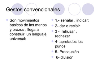 Gestos convencionales
 Son movimientos         1.-señalar , indicar:
 básicos de las manos     2- dar o recibir
 y brazos , llega a       3 - rehusar ,
 construir un lenguaje     rechazar
 universal:
                          4- apretados los
                           puños
                          5- Precaución
                          6- división
 