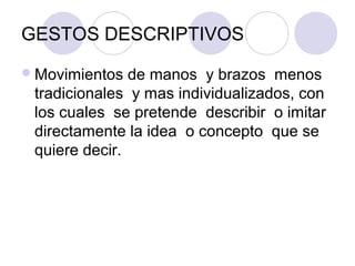 GESTOS DESCRIPTIVOS
 Movimientos  de manos y brazos menos
 tradicionales y mas individualizados, con
 los cuales se pretende describir o imitar
 directamente la idea o concepto que se
 quiere decir.
 