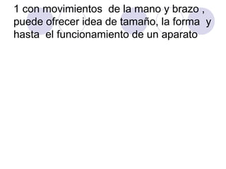 1 con movimientos de la mano y brazo ,
puede ofrecer idea de tamaño, la forma y
hasta el funcionamiento de un aparato
 