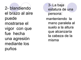  3-La baja
2- blandiendo       estatura de una
el brazo al aire    persona:
puede              manteniendo la
mostrarse el        mano paralela al
vigor con que       suelo a la altura
                    que alcanzaría
fue hecha           la cabeza de la
una agresión        misma
mediante los
puños
 