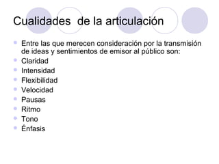 Cualidades de la articulación
   Entre las que merecen consideración por la transmisión
    de ideas y sentimientos de emisor al público son:
   Claridad
   Intensidad
   Flexibilidad
   Velocidad
   Pausas
   Ritmo
   Tono
   Énfasis
 