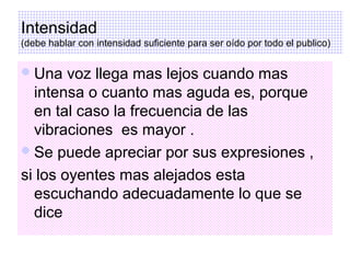 Intensidad
(debe hablar con intensidad suficiente para ser oído por todo el publico)


 Una   voz llega mas lejos cuando mas
  intensa o cuanto mas aguda es, porque
  en tal caso la frecuencia de las
  vibraciones es mayor .
 Se puede apreciar por sus expresiones ,

si los oyentes mas alejados esta
  escuchando adecuadamente lo que se
  dice
 