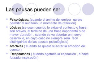 Las pausas pueden ser:
   Psicológicas: (cuando el animo del emisor quiere
    permitir al auditorio un momento de reflexión)
   Lógicas (se usan cuando lo exige el contexto o frase.
    son breves, al termino de una frase importante o de
    mayor duración , cuando se va abordar un nuevo
    desarrollo, en cuyo caso no siempre será fácil
    distinguirlas de las pausas psicológicas)
   Afectivas ( cuando se quiere suscitar la emoción de
    oyente )
    Respiratorias ( cuando agotada la espiración , e hace
    forzada inspiración)
 