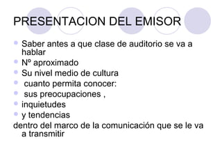 PRESENTACION DEL EMISOR
 Saber   antes a que clase de auditorio se va a
  hablar
 Nº aproximado
 Su nivel medio de cultura
 cuanto permita conocer:
 sus preocupaciones ,
 inquietudes
 y tendencias
dentro del marco de la comunicación que se le va
  a transmitir
 