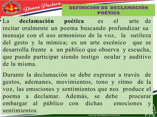 DEFINICIÓN DE DECLAMACIÓN
POÉTICA
La declamación poética es el arte de
recitar oralmente un poema buscando profundizar su
mensaje con el uso armonioso de la voz, la sutileza
del gesto y la mímica; es un arte escénico que se
desarrolla frente a un público que observa y escucha,
que puede participar siendo testigo ocular y auditivo
de la misma.
Durante la declamación se debe expresar a través de
gestos, ademanes, movimientos, tono y ritmo de la
voz, las emociones y sentimientos que nos produce el
poema a declamar. Además, se debe procurar
embargar al público con dichas emociones y
sentimientos.
 