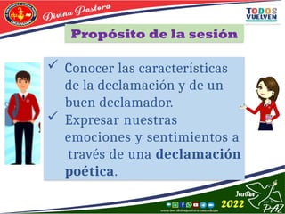 Propósito de la sesión
 Conocer las características
de la declamación y de un
buen declamador.
 Expresar nuestras
emociones y sentimientos a
través de una declamación
poética.
 