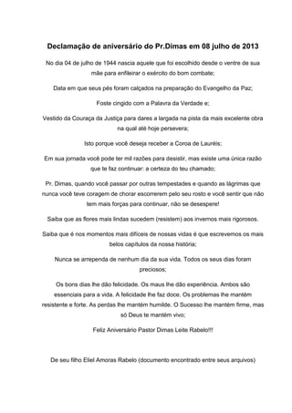 Declamação de aniversário do Pr.Dimas em 08 julho de 2013
No dia 04 de julho de 1944 nascia aquele que foi escolhido desde o ventre de sua
mãe para enfileirar o exército do bom combate;
Data em que seus pés foram calçados na preparação do Evangelho da Paz;
Foste cingido com a Palavra da Verdade e;
Vestido da Couraça da Justiça para dares a largada na pista da mais excelente obra
na qual até hoje persevera;
Isto porque você deseja receber a Coroa de Lauréis;
Em sua jornada você pode ter mil razões para desistir, mas existe uma única razão
que te faz continuar: a certeza do teu chamado;
Pr. Dimas, quando você passar por outras tempestades e quando as lágrimas que
nunca você teve coragem de chorar escorrerem pelo seu rosto e você sentir que não
tem mais forças para continuar, não se desespere!
Saiba que as flores mais lindas sucedem (resistem) aos invernos mais rigorosos.
Saiba que é nos momentos mais difíceis de nossas vidas é que escrevemos os mais
belos capítulos da nossa história;
Nunca se arrependa de nenhum dia da sua vida. Todos os seus dias foram
preciosos;
Os bons dias lhe dão felicidade. Os maus lhe dão experiência. Ambos são
essenciais para a vida. A felicidade lhe faz doce. Os problemas lhe mantém
resistente e forte. As perdas lhe mantém humilde. O Sucesso lhe mantém firme, mas
só Deus te mantém vivo;
Feliz Aniversário Pastor Dimas Leite Rabelo!!!
De seu filho Eliel Amoras Rabelo (documento encontrado entre seus arquivos)
 